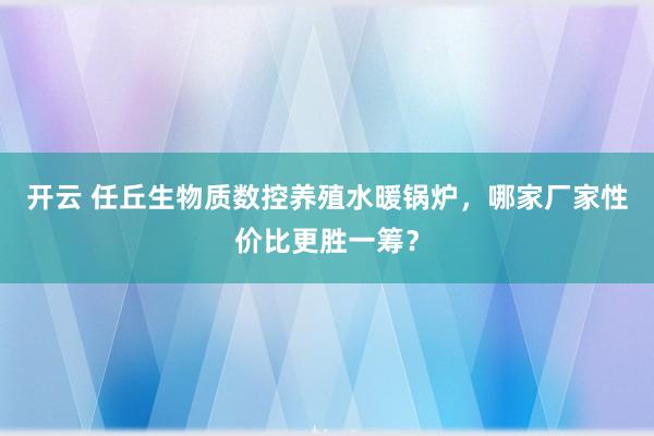 开云 任丘生物质数控养殖水暖锅炉,哪家厂家性价比更胜一筹?