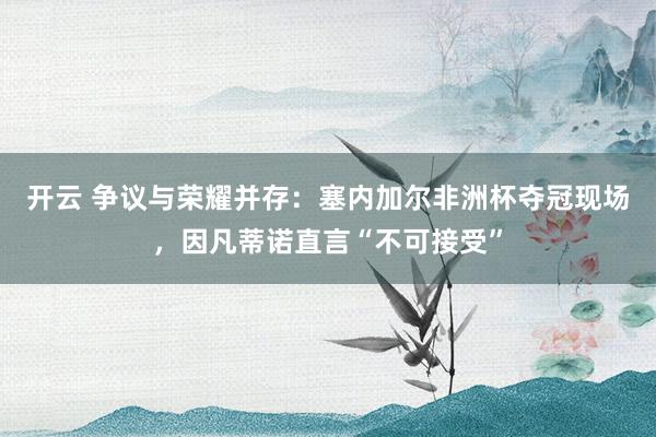 开云 争议与荣耀并存:塞内加尔非洲杯夺冠现场,因凡蒂诺直言“不可接受”