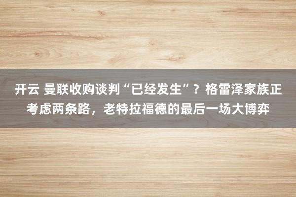 开云 曼联收购谈判“已经发生”?格雷泽家族正考虑两条路,老特拉福德的最后一场大博弈