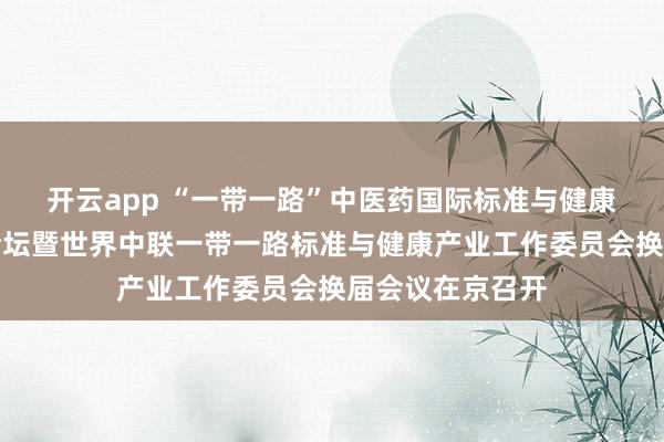 开云app “一带一路”中医药国际标准与健康产业领航发展论坛暨世界中联一带一路标准与健康产业工作委员会换届会议在京召开