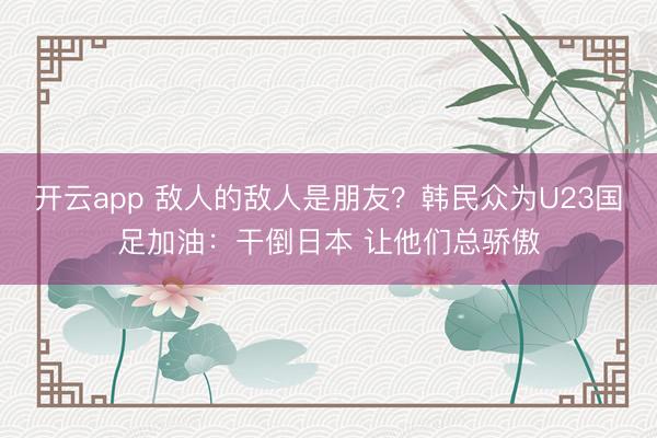 开云app 敌人的敌人是朋友?韩民众为U23国足加油:干倒日本 让他们总骄傲