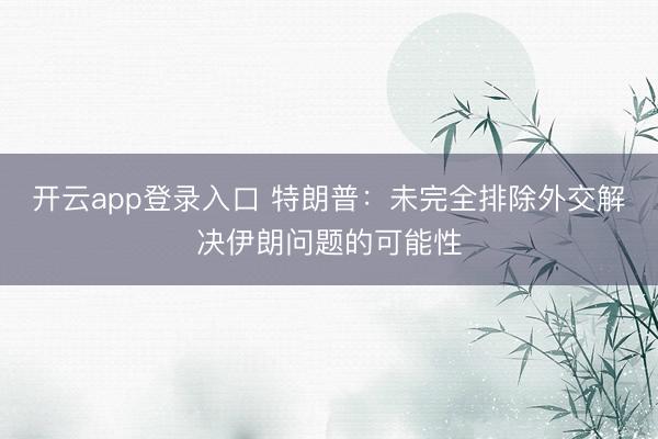 开云app登录入口 特朗普:未完全排除外交解决伊朗问题的可能性