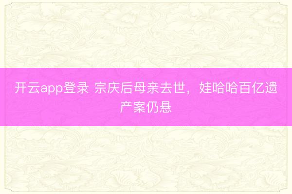 开云app登录 宗庆后母亲去世,娃哈哈百亿遗产案仍悬