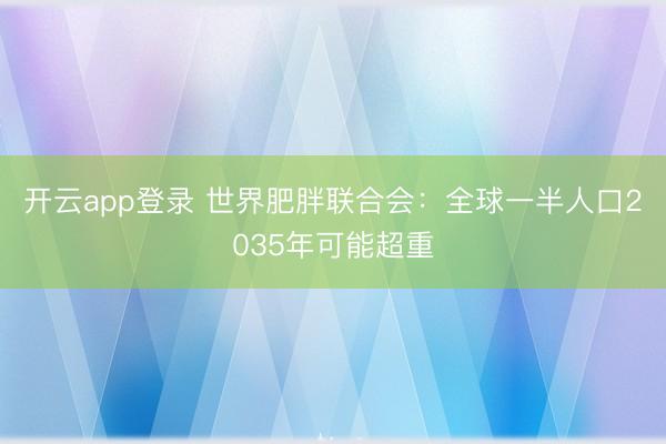 开云app登录 世界肥胖联合会:全球一半人口2035年可能超重
