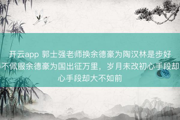 开云app 郭士强老师换余德豪为陶汉林是步好棋,不得不佩服余德豪为国出征万里,岁月未改初心手段却大不如前