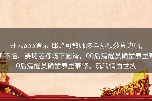 开云app登录 邱贻可教师爆料孙颖莎真边幅,英语流利却特意装听不懂,赛场老练场下圆滑,00后清醒员确凿表里兼修、玩转情面世故