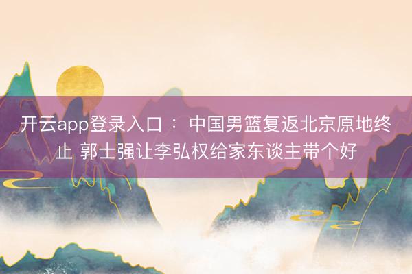 开云app登录入口 ：中国男篮复返北京原地终止 郭士强让李弘权给家东谈主带个好