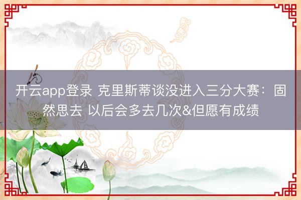 开云app登录 克里斯蒂谈没进入三分大赛：固然思去 以后会多去几次&但愿有成绩