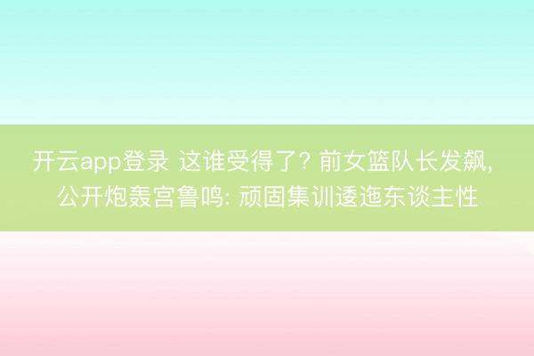 开云app登录 这谁受得了? 前女篮队长发飙, 公开炮轰宫鲁鸣: 顽固集训逶迤东谈主性