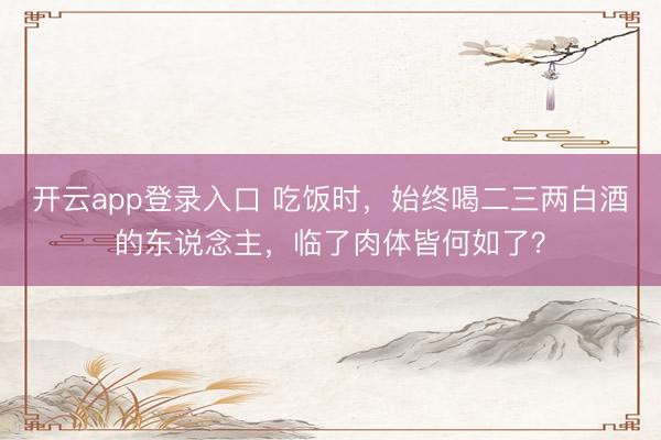 开云app登录入口 吃饭时，始终喝二三两白酒的东说念主，临了肉体皆何如了？