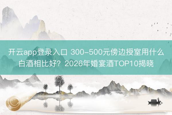 开云app登录入口 300-500元傍边授室用什么白酒相比好？2026年婚宴酒TOP10揭晓