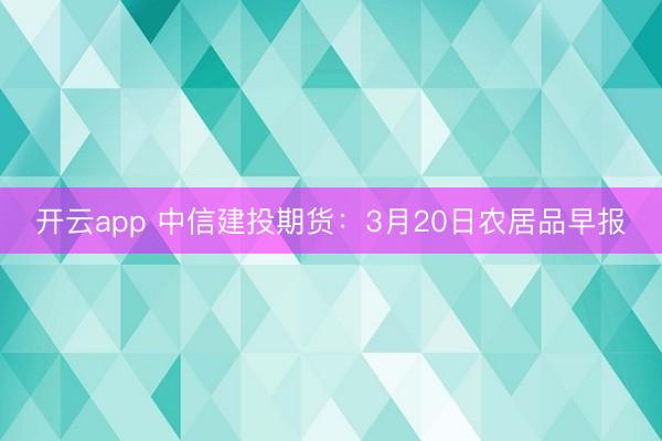 开云app 中信建投期货：3月20日农居品早报