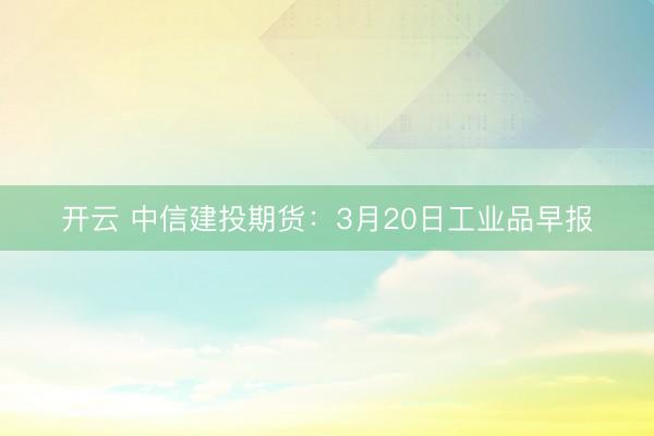 开云 中信建投期货：3月20日工业品早报