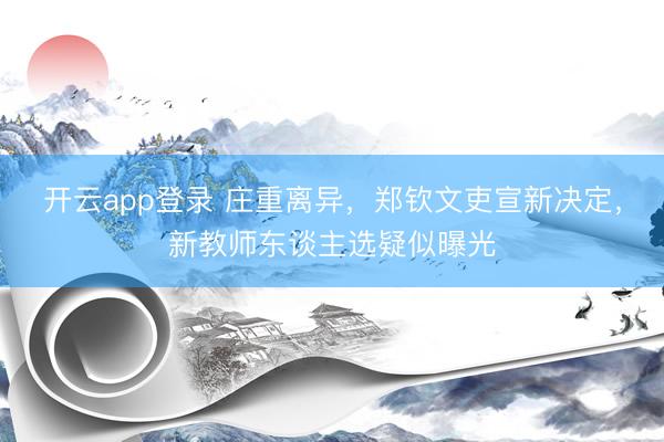 开云app登录 庄重离异，郑钦文吏宣新决定，新教师东谈主选疑似曝光