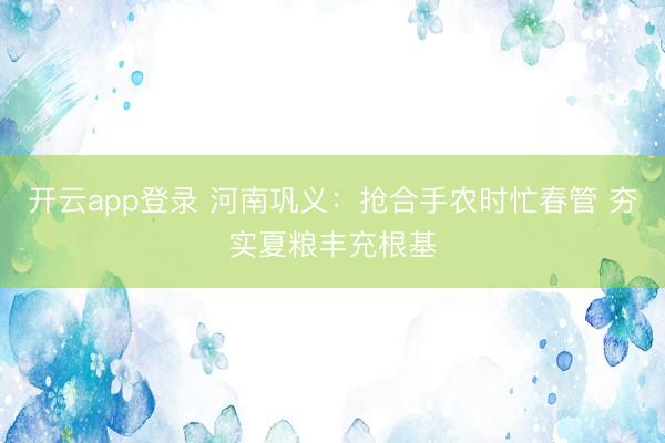开云app登录 河南巩义：抢合手农时忙春管 夯实夏粮丰充根基