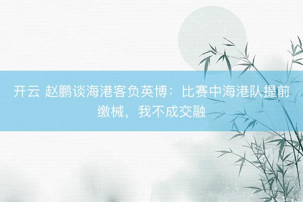开云 赵鹏谈海港客负英博：比赛中海港队提前缴械，我不成交融