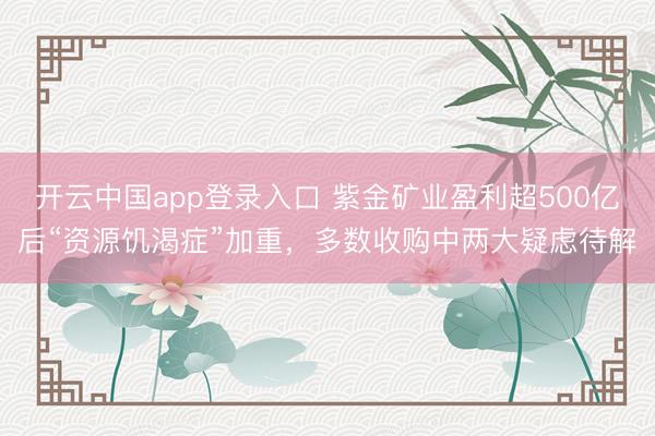 开云中国app登录入口 紫金矿业盈利超500亿后“资源饥渴症”加重，多数收购中两大疑虑待解