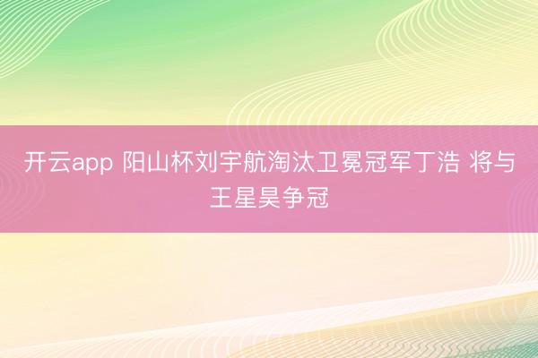开云app 阳山杯刘宇航淘汰卫冕冠军丁浩 将与王星昊争冠