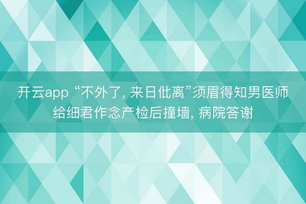 开云app “不外了, 来日仳离”须眉得知男医师给细君作念产检后撞墙, 病院答谢
