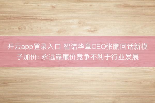 开云app登录入口 智谱华章CEO张鹏回话新模子加价: 永远靠廉价竞争不利于行业发展