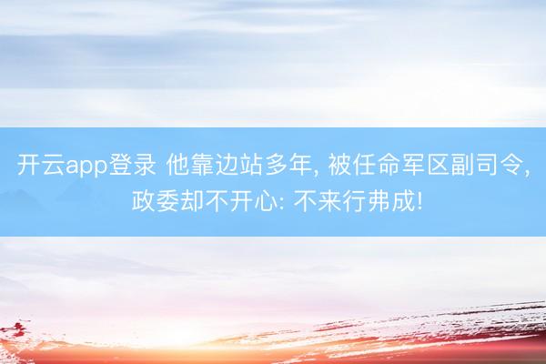 开云app登录 他靠边站多年, 被任命军区副司令, 政委却不开心: 不来行弗成!