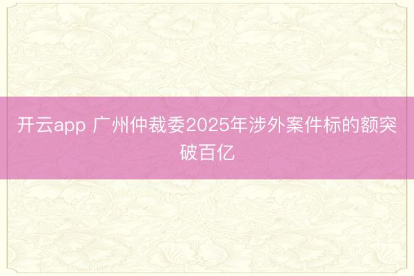 开云app 广州仲裁委2025年涉外案件标的额突破百亿