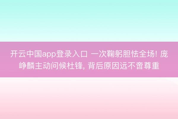 开云中国app登录入口 一次鞠躬胆怯全场! 庞峥麟主动问候杜锋, 背后原因远不啻尊重