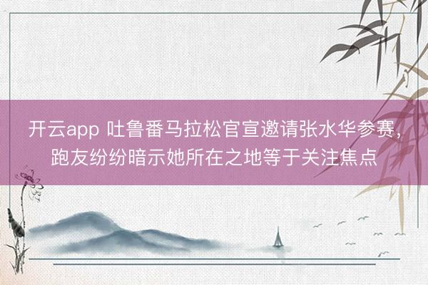 开云app 吐鲁番马拉松官宣邀请张水华参赛，跑友纷纷暗示她所在之地等于关注焦点