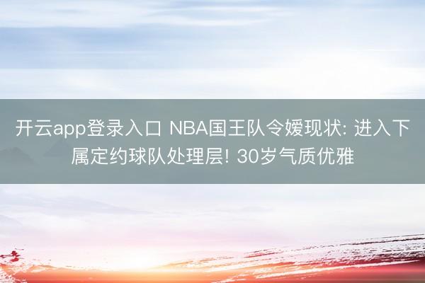 开云app登录入口 NBA国王队令嫒现状: 进入下属定约球队处理层! 30岁气质优雅