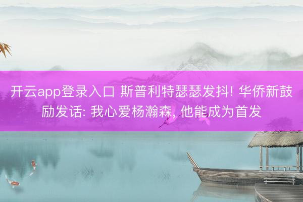 开云app登录入口 斯普利特瑟瑟发抖! 华侨新鼓励发话: 我心爱杨瀚森, 他能成为首发