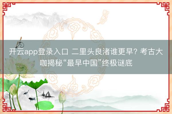 开云app登录入口 二里头良渚谁更早? 考古大咖揭秘“最早中国”终极谜底