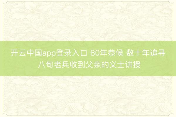 开云中国app登录入口 80年恭候 数十年追寻 八旬老兵收到父亲的义士讲授