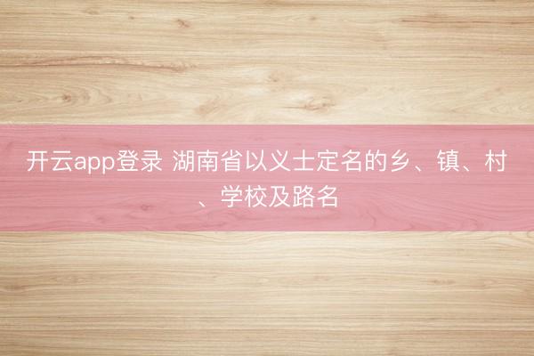 开云app登录 湖南省以义士定名的乡、镇、村、学校及路名