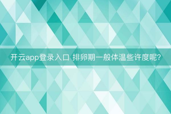 开云app登录入口 排卵期一般体温些许度呢?