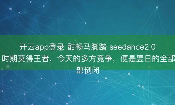开云app登录 酣畅马脚踏 seedance2.0!ai 时期莫得王者,今天的多方竞争,便是翌日的全部倒闭