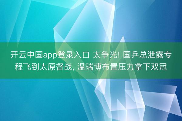 开云中国app登录入口 太争光! 国乒总泄露专程飞到太原督战, 温瑞博布置压力拿下双冠