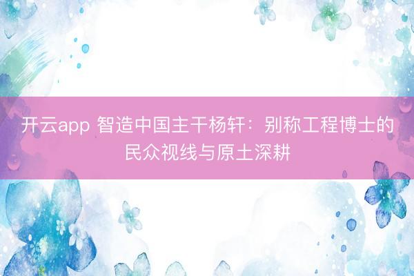开云app 智造中国主干杨轩:别称工程博士的民众视线与原土深耕