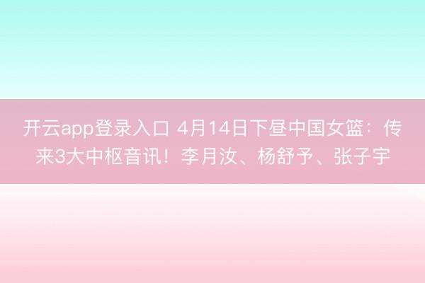 开云app登录入口 4月14日下昼中国女篮:传来3大中枢音讯!李月汝、杨舒予、张子宇