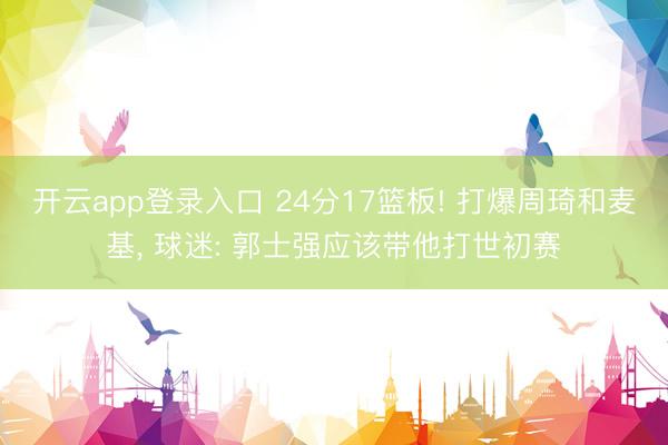 开云app登录入口 24分17篮板! 打爆周琦和麦基, 球迷: 郭士强应该带他打世初赛