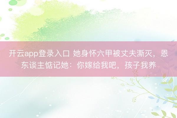 开云app登录入口 她身怀六甲被丈夫澌灭,恩东谈主惦记她:你嫁给我吧,孩子我养