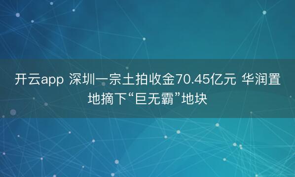 开云app 深圳一宗土拍收金70.45亿元 华润置地摘下“巨无霸”地块