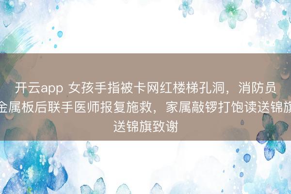 开云app 女孩手指被卡网红楼梯孔洞，消防员切割金属板后联手医师报复施救，家属敲锣打饱读送锦旗致谢